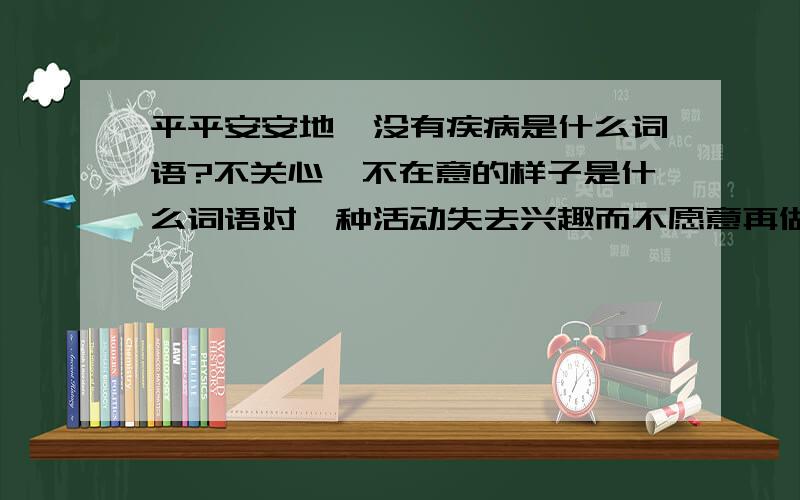 平平安安地,没有疾病是什么词语?不关心,不在意的样子是什么词语对一种活动失去兴趣而不愿意再做是什么词语?