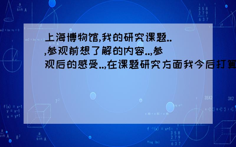 上海博物馆,我的研究课题..,参观前想了解的内容..,参观后的感受..,在课题研究方面我今后打算..题目的大意就是 你去参观了上海博物馆,然后呢回答之后的一系列问题.