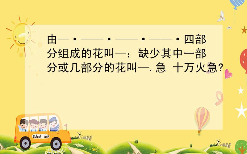 由—·——·——·——·四部分组成的花叫—；缺少其中一部分或几部分的花叫—.急 十万火急?