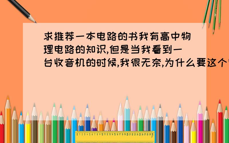 求推荐一本电路的书我有高中物理电路的知识,但是当我看到一台收音机的时候,我很无奈,为什么要这个零件,那个零件呢?因此求达人们向我推荐一个书,能够说出收音机各部分的工作原理和为