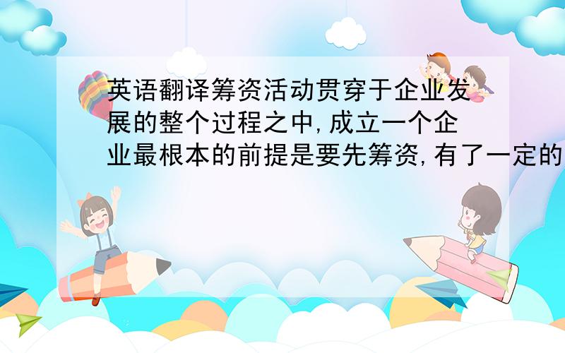 英语翻译筹资活动贯穿于企业发展的整个过程之中,成立一个企业最根本的前提是要先筹资,有了一定的资本基础,企业的发展才能正式步入轨道,同时企业在不断发展壮大的过程当中也离不开筹