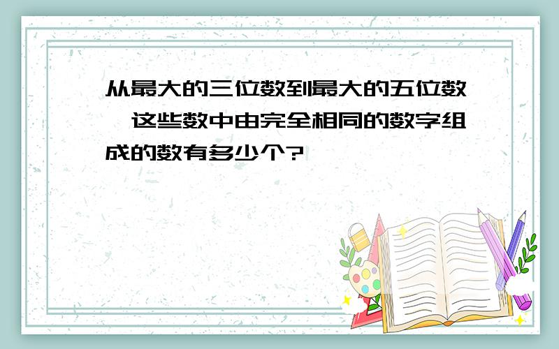 从最大的三位数到最大的五位数,这些数中由完全相同的数字组成的数有多少个?