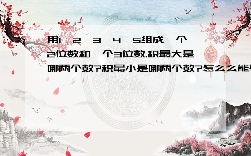 用1、2、3、4、5组成一个2位数和一个3位数.积最大是哪两个数?积最小是哪两个数?怎么么能尽快的算出来呢