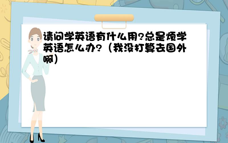 请问学英语有什么用?总是烦学英语怎么办?（我没打算去国外啊）