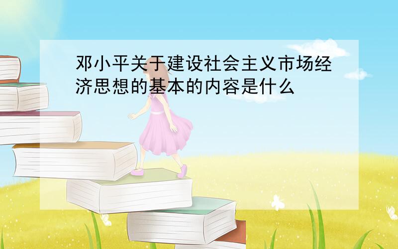 邓小平关于建设社会主义市场经济思想的基本的内容是什么