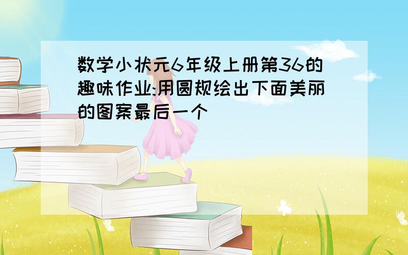 数学小状元6年级上册第36的趣味作业:用圆规绘出下面美丽的图案最后一个