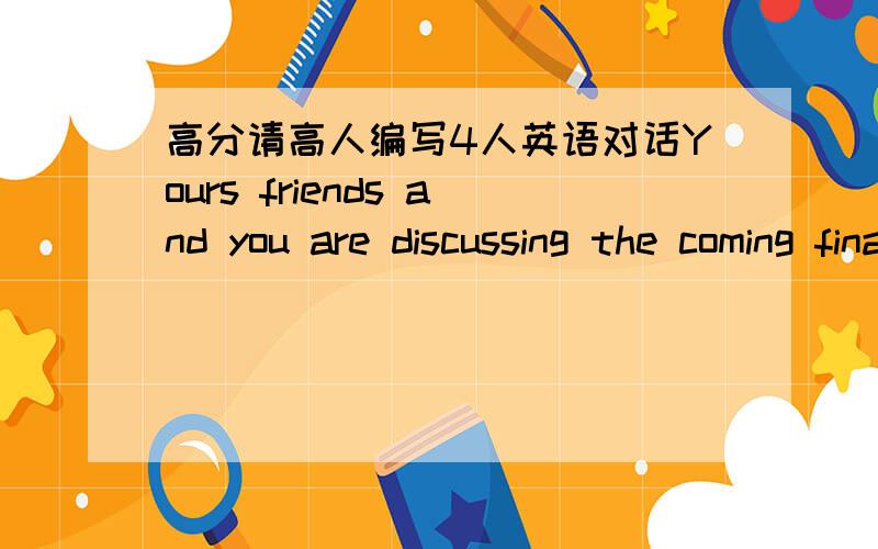 高分请高人编写4人英语对话Yours friends and you are discussing the coming final exams and CET-4 exams while dining in the dining hall.After having the meal,you ran across another two classmates on your way back.They invite you to play bask