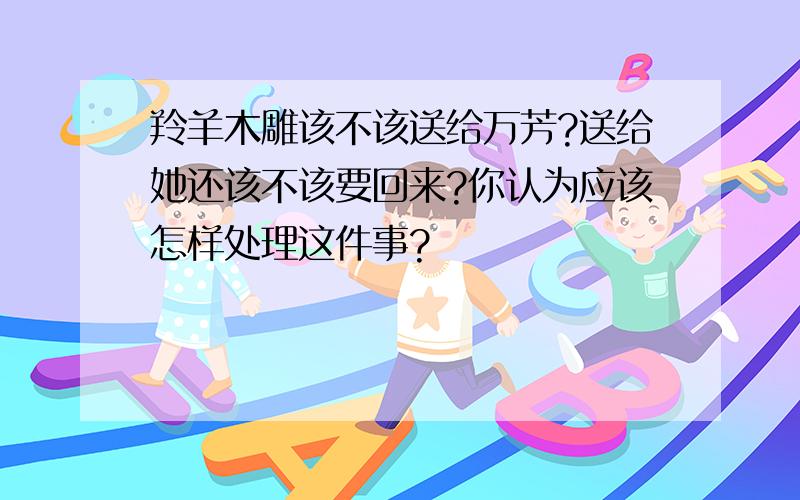 羚羊木雕该不该送给万芳?送给她还该不该要回来?你认为应该怎样处理这件事?