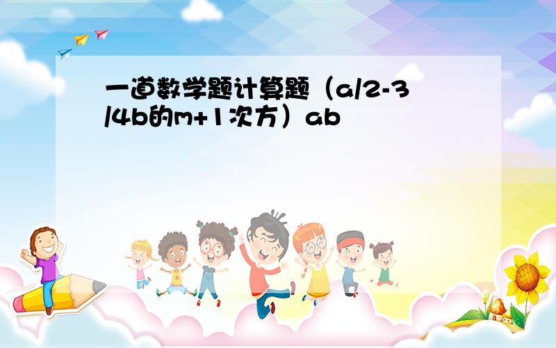 一道数学题计算题（a/2-3/4b的m+1次方）ab