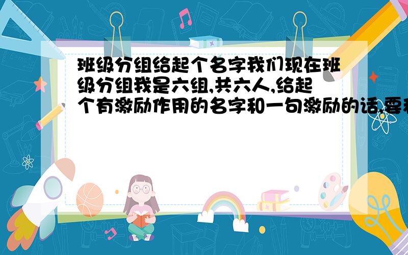 班级分组给起个名字我们现在班级分组我是六组,共六人,给起个有激励作用的名字和一句激励的话,要和名字相配 是：XX小组,这样的格式还要一句和名字相配的的话,要有激励作用