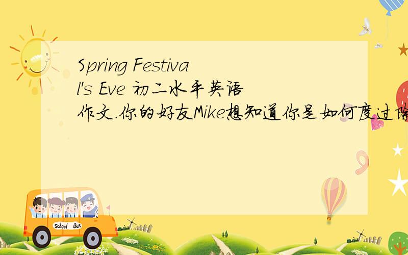 Spring Festival's Eve 初二水平英语作文.你的好友Mike想知道你是如何度过除夕的,请你以写信的形式告诉他你在那天的不同时间所做的事.（60词左右）要自己写的喔,复制的不用了、一定要记住的