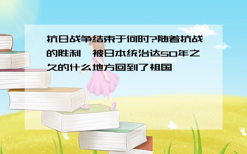 抗日战争结束于何时?随着抗战的胜利,被日本统治达50年之久的什么地方回到了祖国