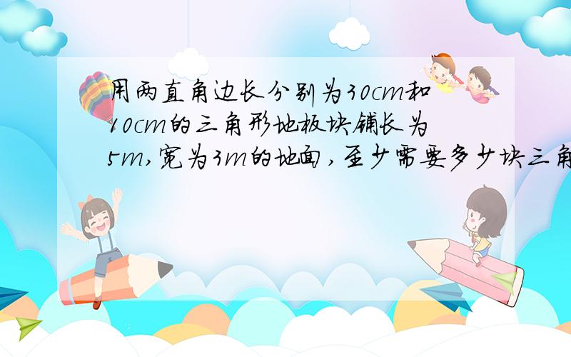 用两直角边长分别为30cm和10cm的三角形地板块铺长为5m,宽为3m的地面,至少需要多少块三角形地板块?