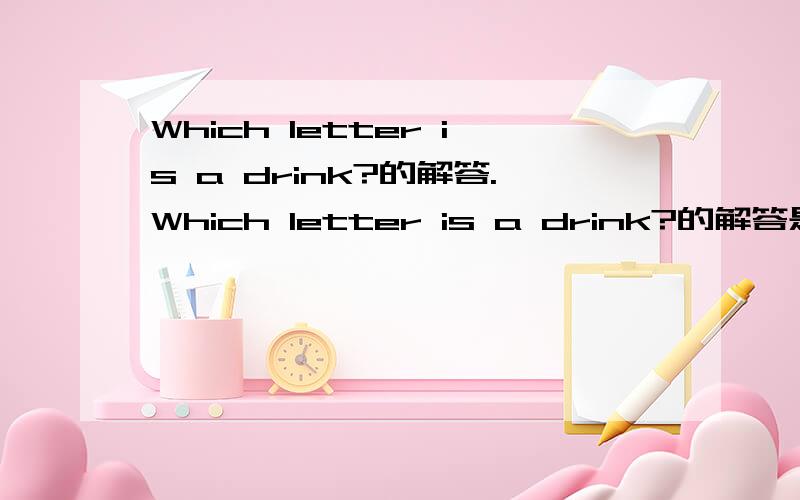 Which letter is a drink?的解答.Which letter is a drink?的解答是什么?是地球人的来解答．