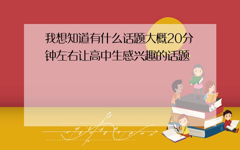 我想知道有什么话题大概20分钟左右让高中生感兴趣的话题