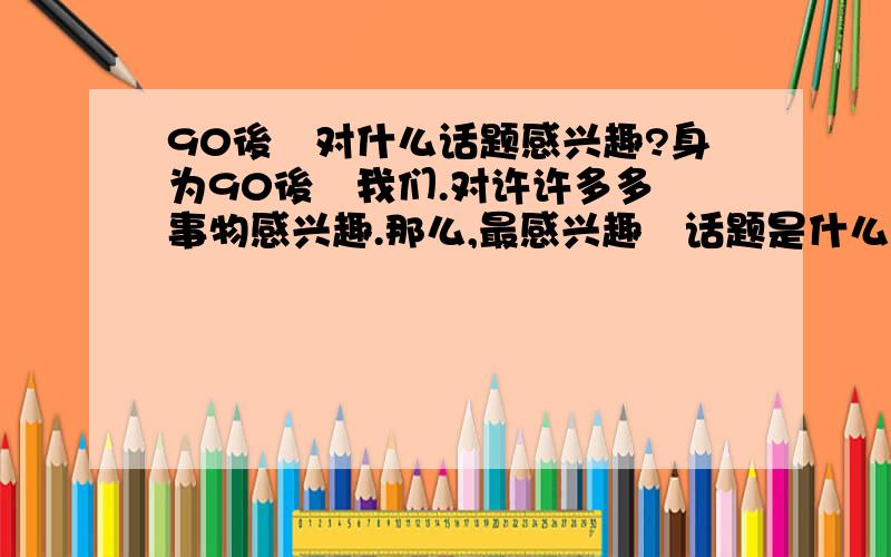 90後旳对什么话题感兴趣?身为90後旳我们.对许许多多旳事物感兴趣.那么,最感兴趣旳话题是什么?.