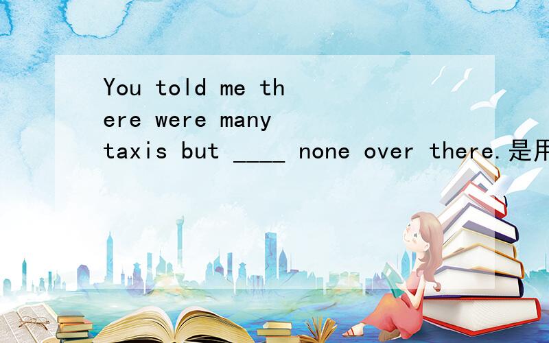 You told me there were many taxis but ____ none over there.是用were 还是was?答案是were,请问为什么