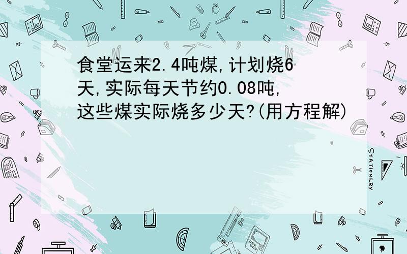 食堂运来2.4吨煤,计划烧6天,实际每天节约0.08吨,这些煤实际烧多少天?(用方程解)