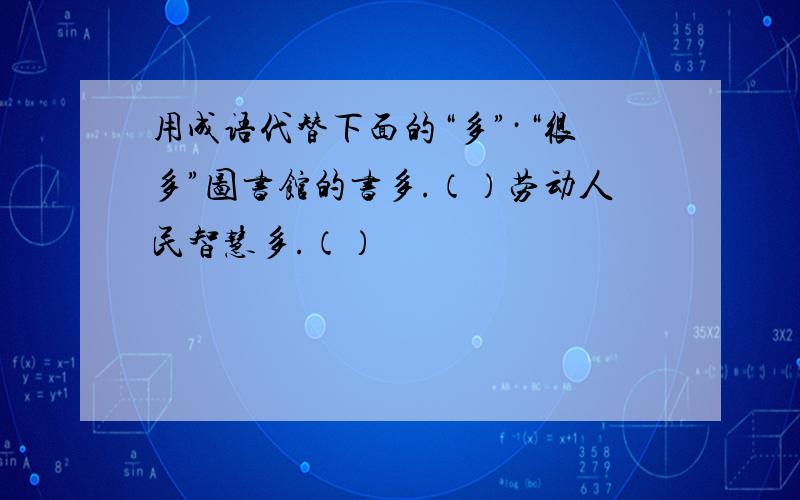 用成语代替下面的“多”·“很多”图书馆的书多.（）劳动人民智慧多.（）