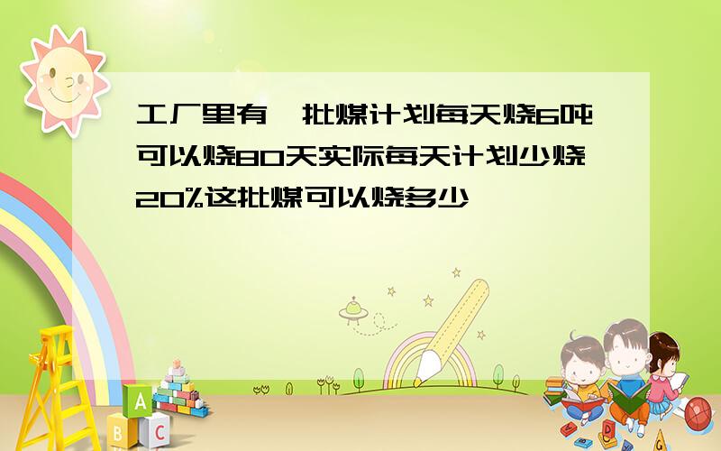 工厂里有一批煤计划每天烧6吨可以烧80天实际每天计划少烧20%这批煤可以烧多少