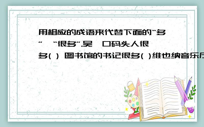 用相应的成语来代替下面的“多”,“很多”.吴凇口码头人很多( ) 图书馆的书记很多( )维也纳音乐厅很多( ) 劳动人民的智慧多( )公园里鲜花开得多( ) 公路上来往车辆多( )等等,我打错了.不是