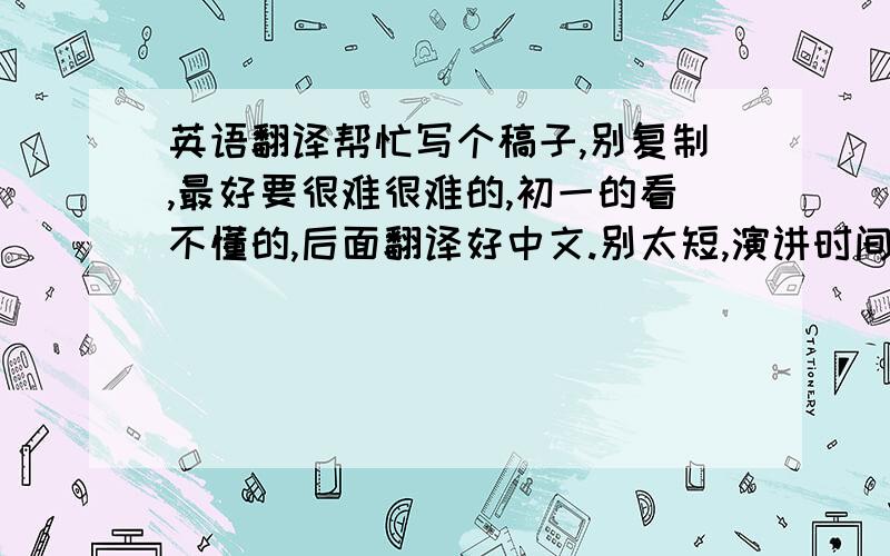 英语翻译帮忙写个稿子,别复制,最好要很难很难的,初一的看不懂的,后面翻译好中文.别太短,演讲时间大约90秒.可以到这个周六给我.演讲时可以运用其它形式来辅助演讲,如：英文歌曲、肢体