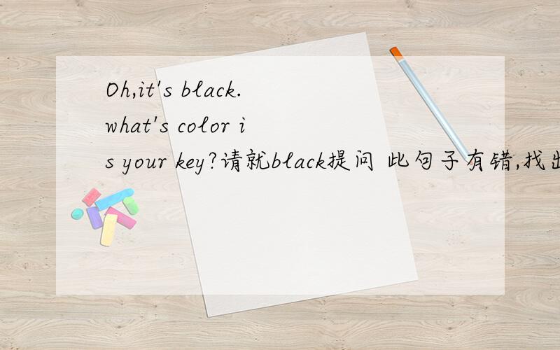 Oh,it's black.what's color is your key?请就black提问 此句子有错,找出并改为正确的句子