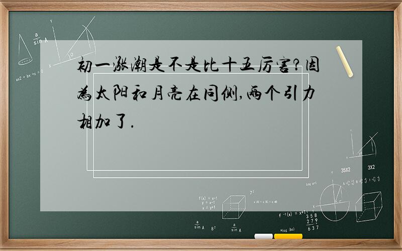 初一涨潮是不是比十五厉害?因为太阳和月亮在同侧,两个引力相加了.