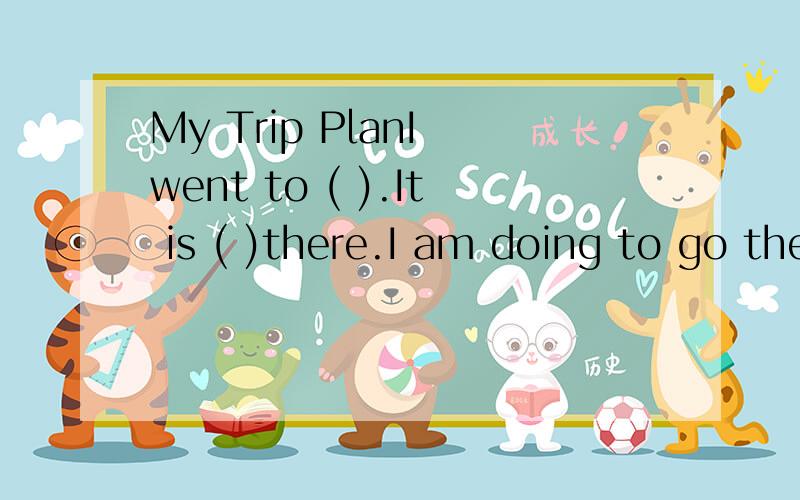 My Trip PlanI went to ( ).It is ( )there.I am doing to go there with ( ) .We are going to go there by( ).I`m going to ( ),( ).I`m going to take ( ),( )with me.It will be fun.I can have a good trip.