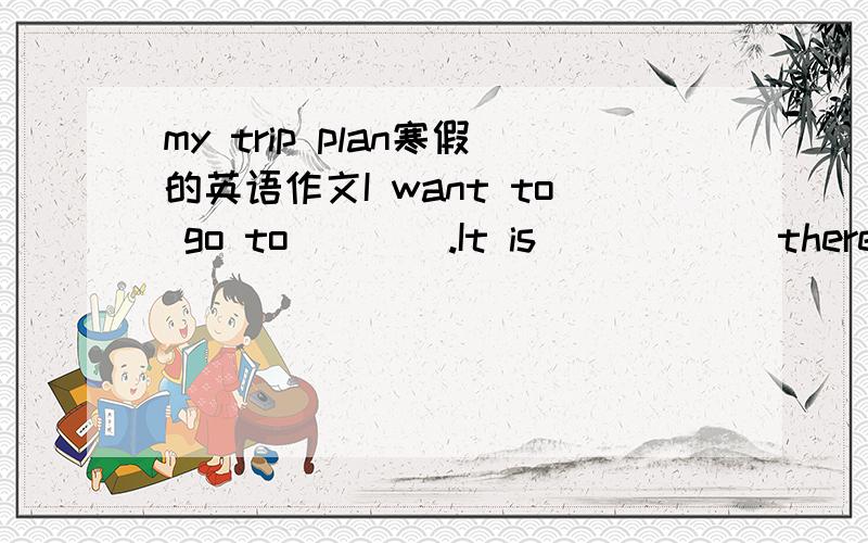 my trip plan寒假的英语作文I want to go to____.It is______there.I am going to go there with_____.We are going to go there by______.I'm going to______________________.I'm going to take________________________________with me.It will be fun.We wil