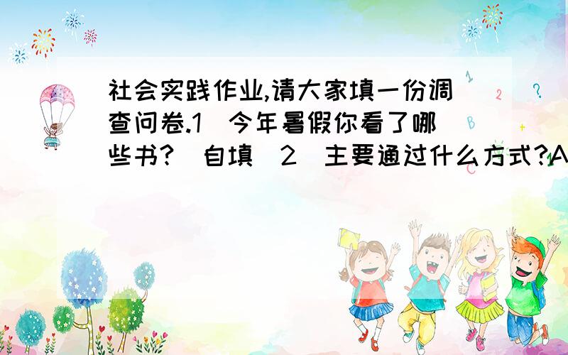 社会实践作业,请大家填一份调查问卷.1．今年暑假你看了哪些书?（自填）2．主要通过什么方式?A．纸质书 B．电子书 C．网站 D．其它（自填）3．和去年比发生了什么变化?（自填）4．谈谈你