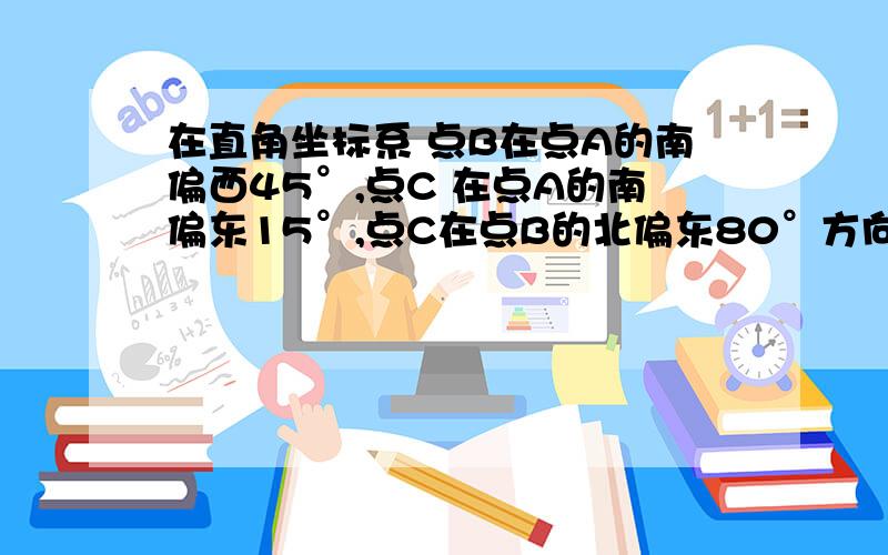 在直角坐标系 点B在点A的南偏西45°,点C 在点A的南偏东15°,点C在点B的北偏东80°方向.求角ACB的度数?要具体步骤有因为.所以的