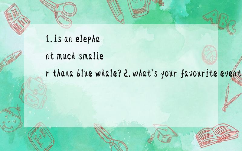 1.ls an elephant much smaller thana blue whale?2.what's your favourite event?回答一下这2个问题.还有一题：3.which fish can swim faster than most boats?