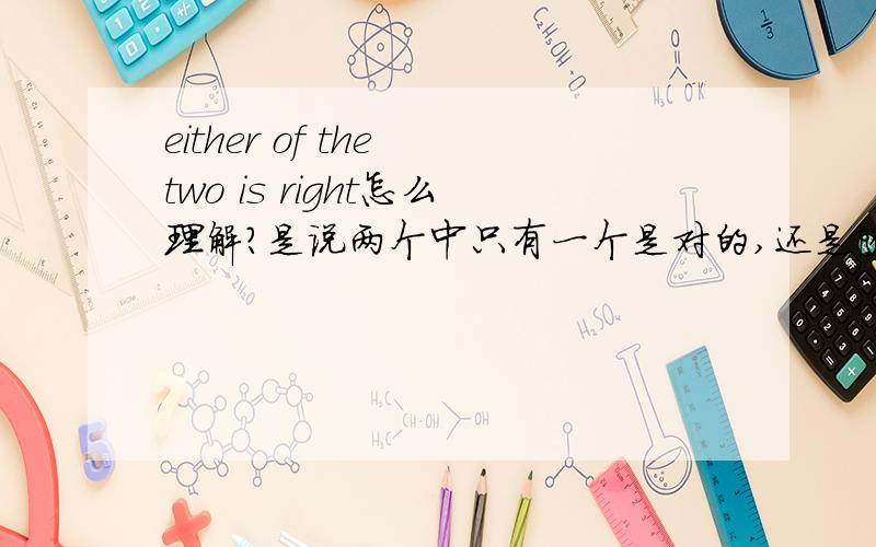 either of the two is right怎么理解?是说两个中只有一个是对的,还是随便哪一个都是对的（就是说两个都是对的）~还有either or怎么翻啊,是或者...