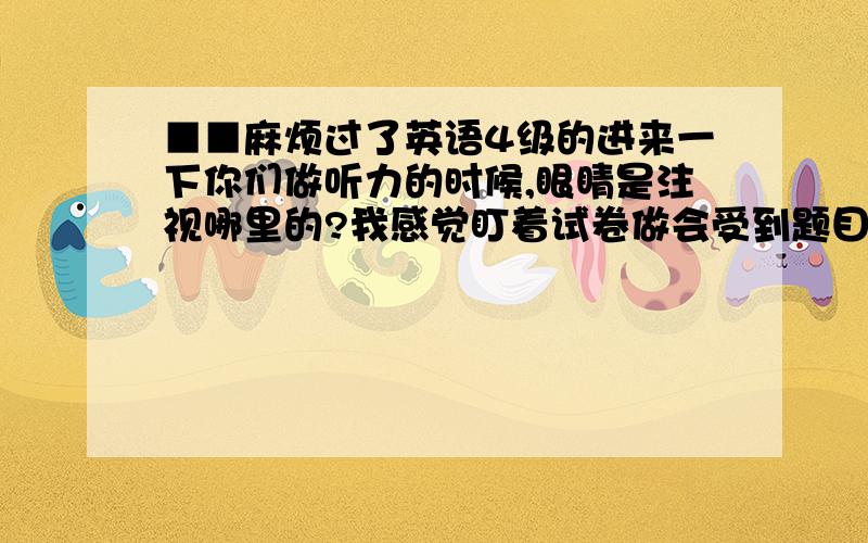 ■■麻烦过了英语4级的进来一下你们做听力的时候,眼睛是注视哪里的?我感觉盯着试卷做会受到题目的干扰