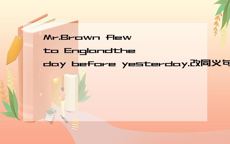 Mr.Brown flew to Englandthe day before yesterday.改同义句