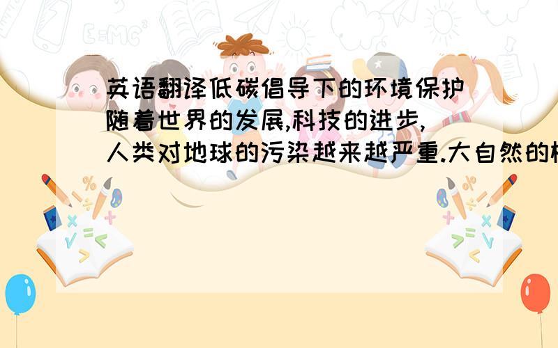 英语翻译低碳倡导下的环境保护随着世界的发展,科技的进步,人类对地球的污染越来越严重.大自然的树木逐渐减少,城市的绿化带也渐渐被污染,对人类的身体有着很大的影响.因此,我们倡导低