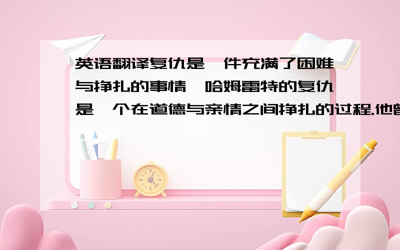 英语翻译复仇是一件充满了困难与挣扎的事情,哈姆雷特的复仇是一个在道德与亲情之间挣扎的过程.他曾经是一个对未来充满希望的“留学生”,最后却成为了毒剑下的亡魂,从充满希望到最后