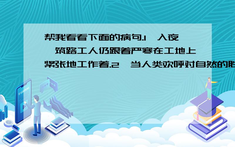 帮我看看下面的病句.1,入夜,筑路工人仍跟着严寒在工地上紧张地工作着.2,当人类欢呼对自然的胜利的时,也就是自然对人类惩罚的开始3,动物的冬眠不是睡眠,而它们在漫长的冬季里减少体力