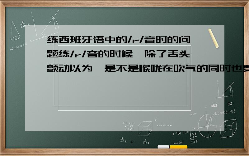 练西班牙语中的/r/音时的问题练/r/音的时候,除了舌头颤动以为,是不是喉咙在吹气的同时也要发音呢（因为看了很多答案,都是说喉咙吹气颤动而已,但是单单吹气和颤动哪里能发出声来呢?）.