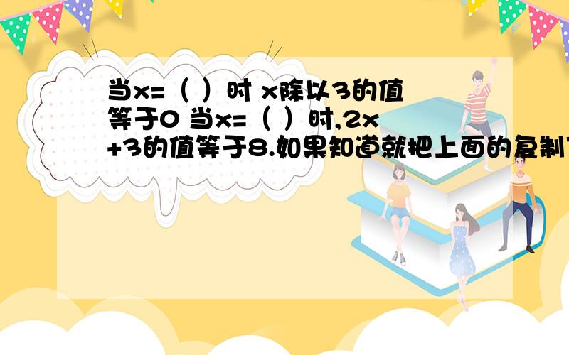 当x=（ ）时 x除以3的值等于0 当x=（ ）时,2x+3的值等于8.如果知道就把上面的复制下来