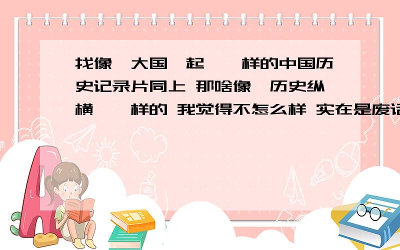 找像《大国崛起》一样的中国历史记录片同上 那啥像《历史纵横》一样的 我觉得不怎么样 实在是废话了,而且还没有字幕.不太舒服看着 这类的就不要了.里面一定要有明朝哟~我超爱研究明