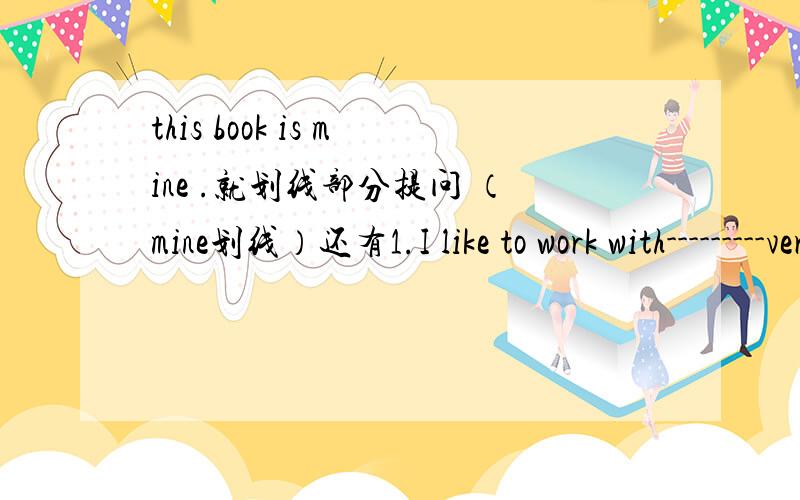 this book is mine .就划线部分提问 （mine划线）还有1.I like to work with---------very much.a.she b.her c.hers d.she's2.she is a good student.------------ she?a.is b.isn't c.does d.doesn't