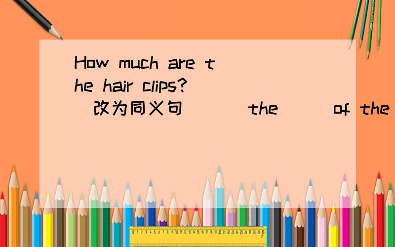 How much are the hair clips?（改为同义句）（） the （） of the hair clips?