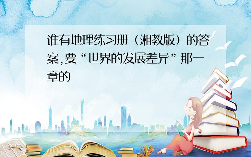 谁有地理练习册（湘教版）的答案,要“世界的发展差异”那一章的