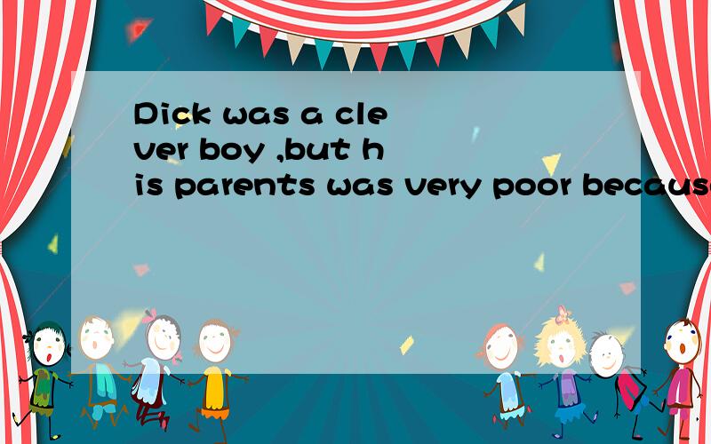 Dick was a clever boy ,but his parents was very poor because both of them were out of work.So hehad to make money in his holidays.In this way he was able to go on studying,but it was so expensive there.___he had to get to jobs.One summer he was lucky