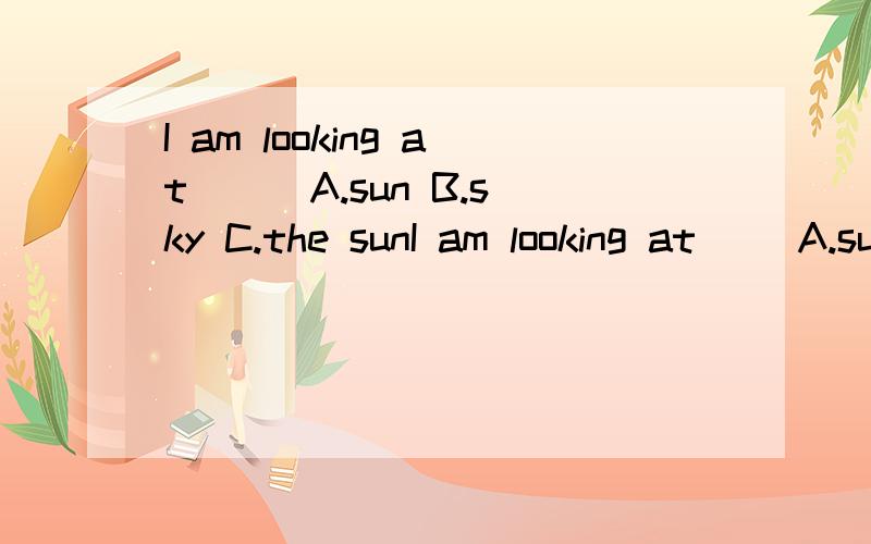 I am looking at () A.sun B.sky C.the sunI am looking at ()A.sun B.sky C.the sun D.a sky