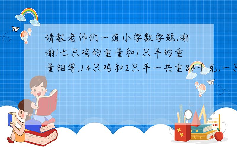 请教老师们一道小学数学题,谢谢!七只鸡的重量和1只羊的重量相等,14只鸡和2只羊一共重84千克,一只羊和一只鸡各重多少千克?