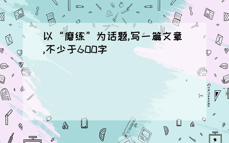 以“磨练”为话题,写一篇文章,不少于600字