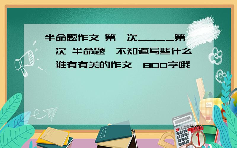 半命题作文 第一次____第一次 半命题,不知道写些什么,谁有有关的作文,800字哦